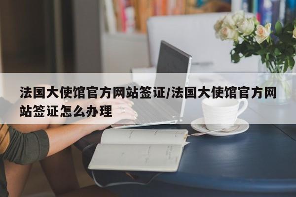 法国大使馆官方网站签证/法国大使馆官方网站签证怎么办理