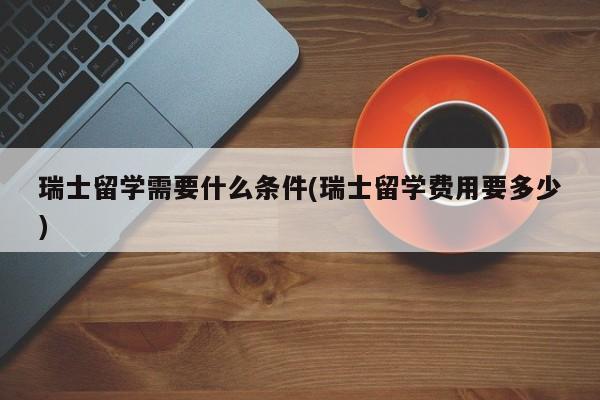 瑞士留学需要什么条件(瑞士留学费用要多少)