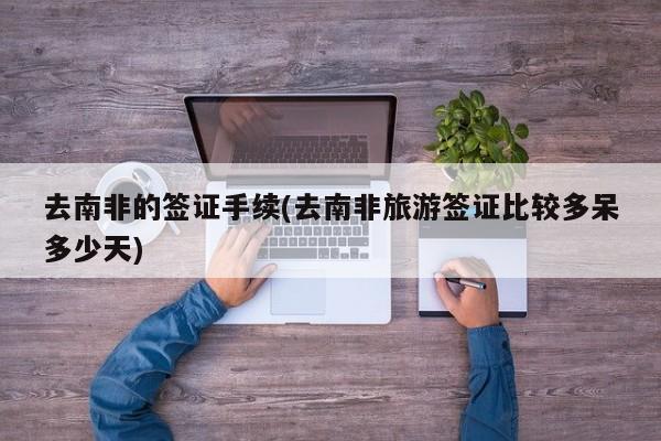 去南非的签证手续(去南非旅游签证比较多呆多少天)