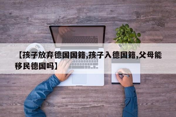 【孩子放弃德国国籍,孩子入德国籍,父母能移民德国吗】