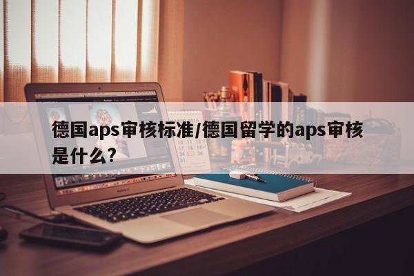 德国aps审核标准/德国留学的aps审核是什么?