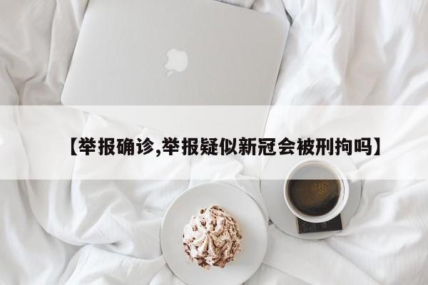 【举报确诊,举报疑似新冠会被刑拘吗】
