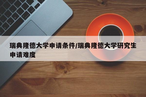 瑞典隆德大学申请条件/瑞典隆德大学研究生申请难度