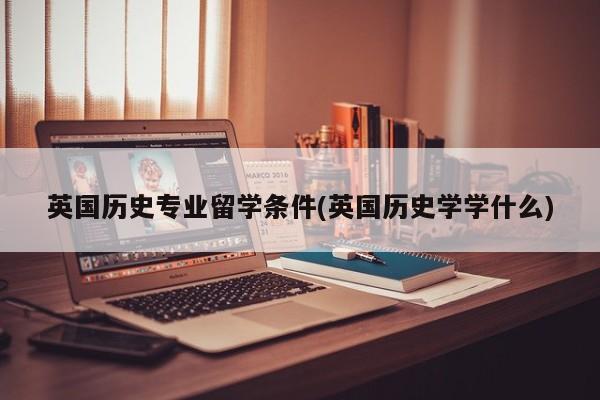 英国历史专业留学条件(英国历史学学什么)