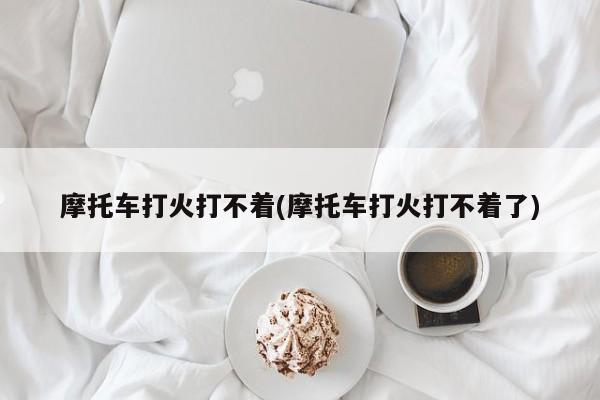 摩托车打火打不着(摩托车打火打不着了)
