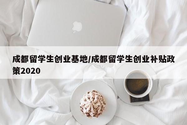 成都留学生创业基地/成都留学生创业补贴政策2020