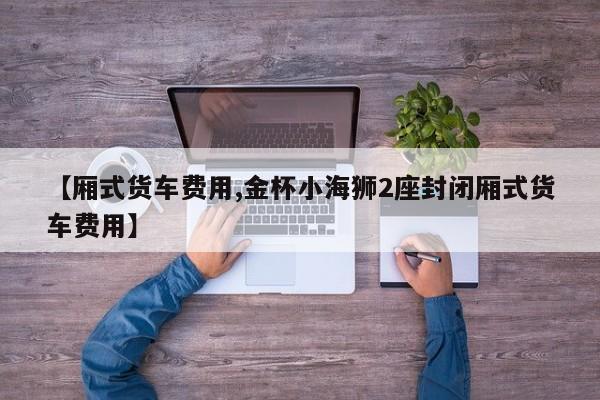 【厢式货车费用,金杯小海狮2座封闭厢式货车费用】