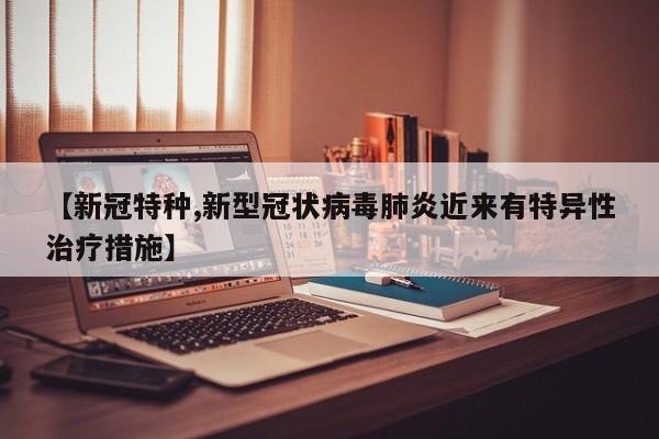 【新冠特种,新型冠状病毒肺炎近来有特异性治疗措施】